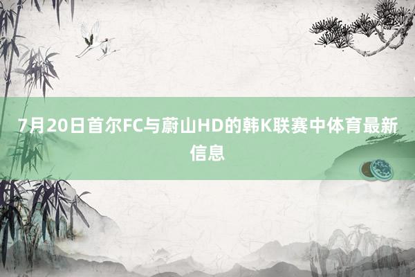 7月20日首尔FC与蔚山HD的韩K联赛中体育最新信息