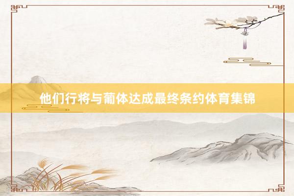 他们行将与葡体达成最终条约体育集锦