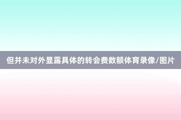 但并未对外显露具体的转会费数额体育录像/图片