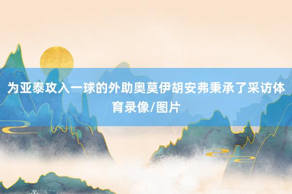 为亚泰攻入一球的外助奥莫伊胡安弗秉承了采访体育录像/图片