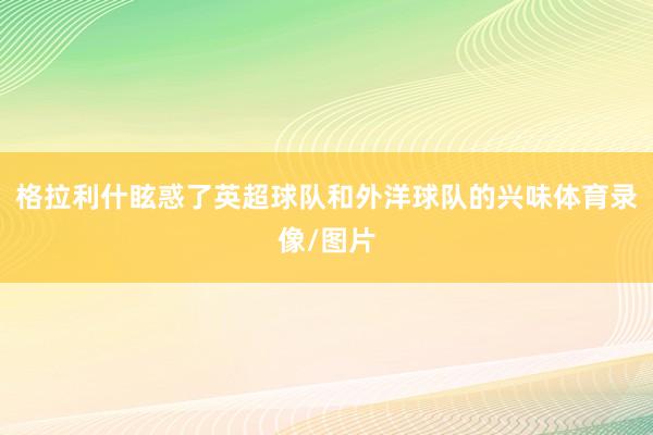 格拉利什眩惑了英超球队和外洋球队的兴味体育录像/图片