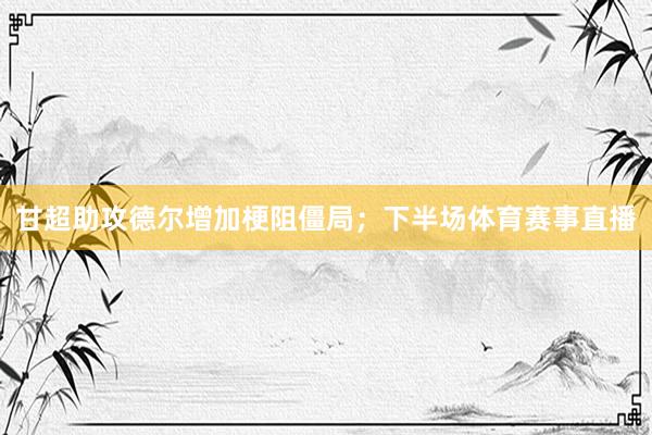 甘超助攻德尔增加梗阻僵局；下半场体育赛事直播