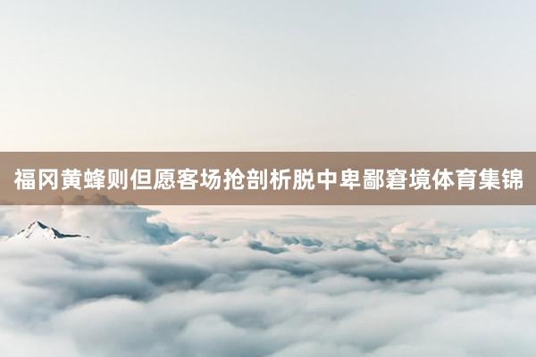 福冈黄蜂则但愿客场抢剖析脱中卑鄙窘境体育集锦