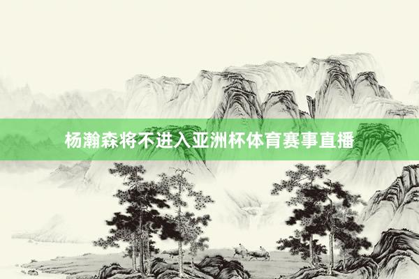 杨瀚森将不进入亚洲杯体育赛事直播