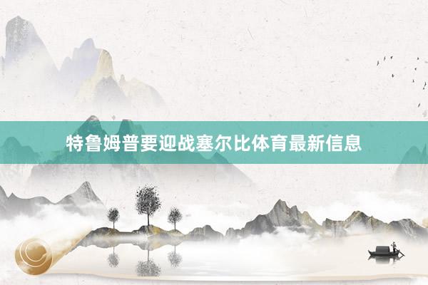 特鲁姆普要迎战塞尔比体育最新信息
