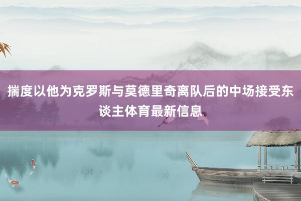 揣度以他为克罗斯与莫德里奇离队后的中场接受东谈主体育最新信息