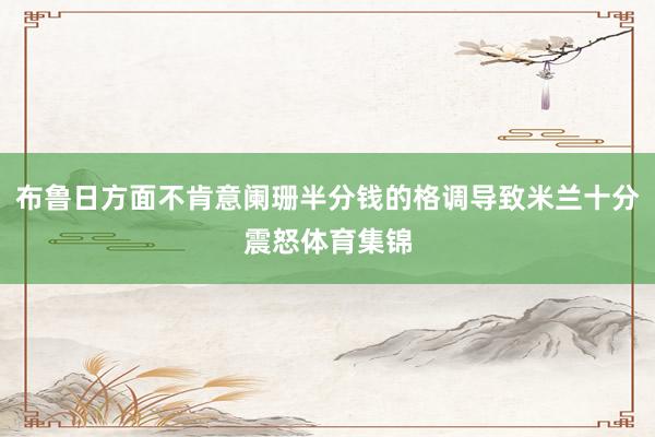 布鲁日方面不肯意阑珊半分钱的格调导致米兰十分震怒体育集锦