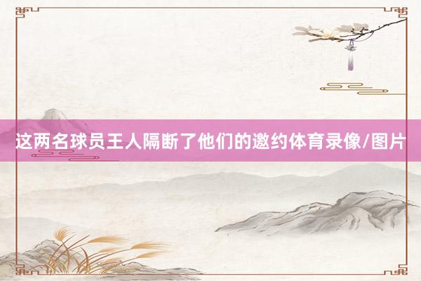 这两名球员王人隔断了他们的邀约体育录像/图片