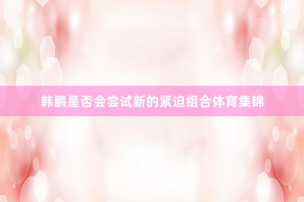 韩鹏是否会尝试新的紧迫组合体育集锦