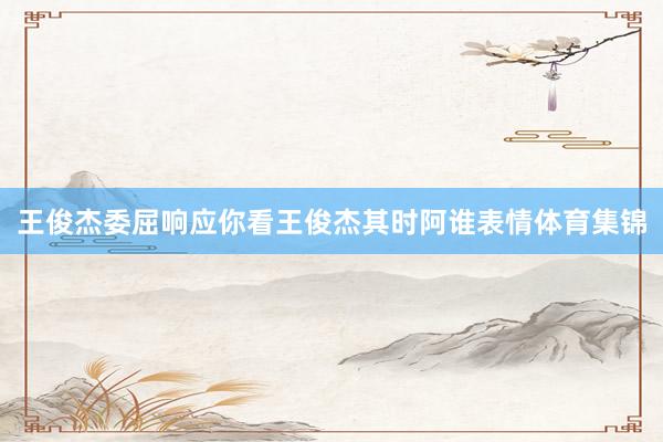 王俊杰委屈响应你看王俊杰其时阿谁表情体育集锦