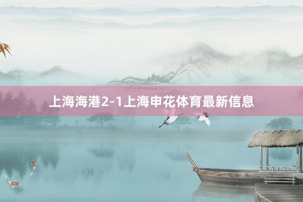 上海海港2-1上海申花体育最新信息