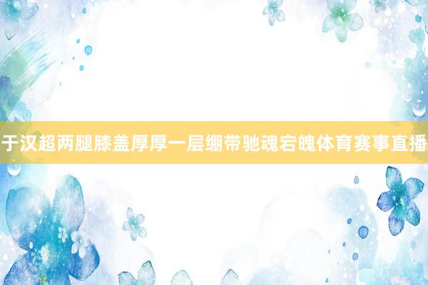 于汉超两腿膝盖厚厚一层绷带驰魂宕魄体育赛事直播
