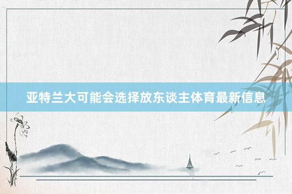 亚特兰大可能会选择放东谈主体育最新信息