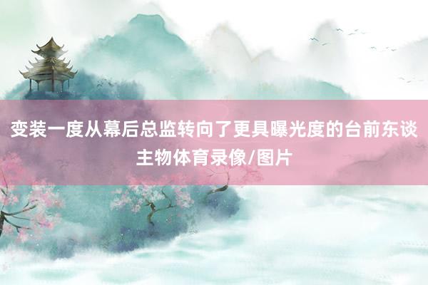 变装一度从幕后总监转向了更具曝光度的台前东谈主物体育录像/图片