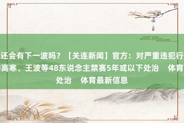 还会有下一波吗?【关连新闻】官方:对严重违犯行业纪律的高寒、王波等48东说念主禁赛5年或以下处治 体育最新信息
