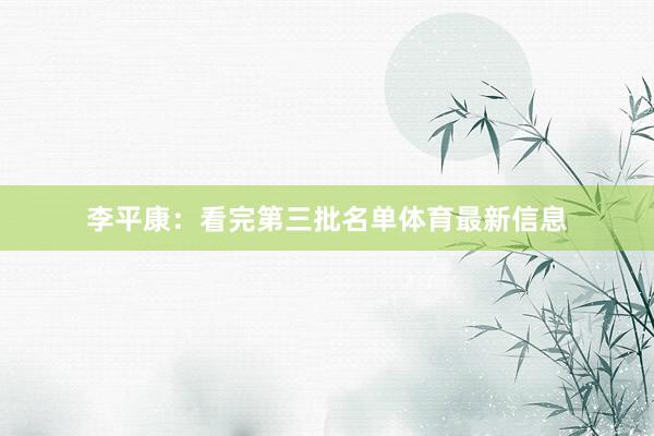 李平康：看完第三批名单体育最新信息