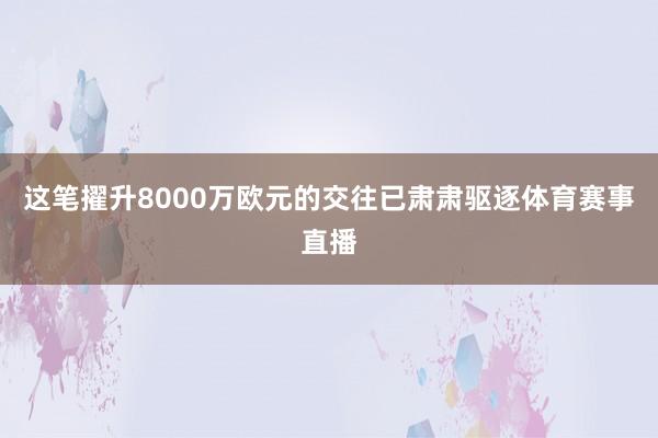 这笔擢升8000万欧元的交往已肃肃驱逐体育赛事直播