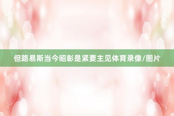 但路易斯当今昭彰是紧要主见体育录像/图片