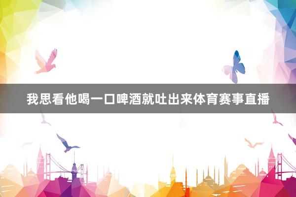 我思看他喝一口啤酒就吐出来体育赛事直播