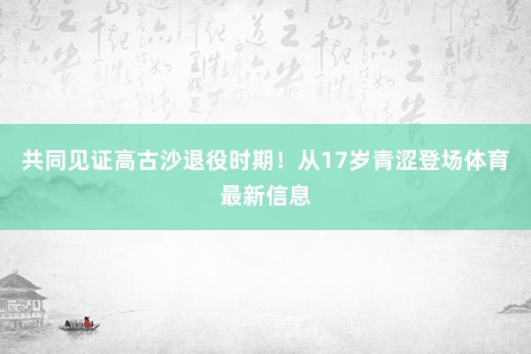 共同见证高古沙退役时期!从17岁青涩登场体育最新信息