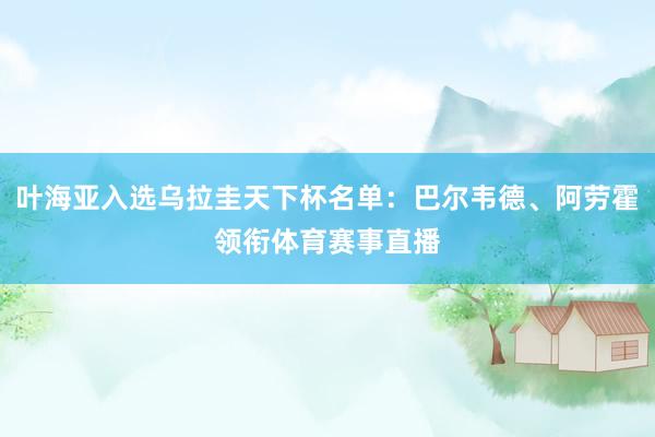 叶海亚入选乌拉圭天下杯名单：巴尔韦德、阿劳霍领衔体育赛事直播