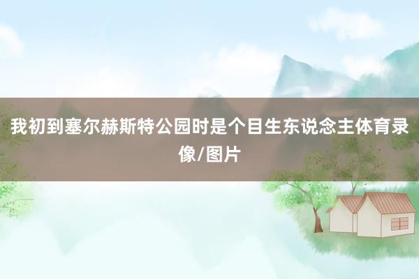 我初到塞尔赫斯特公园时是个目生东说念主体育录像/图片