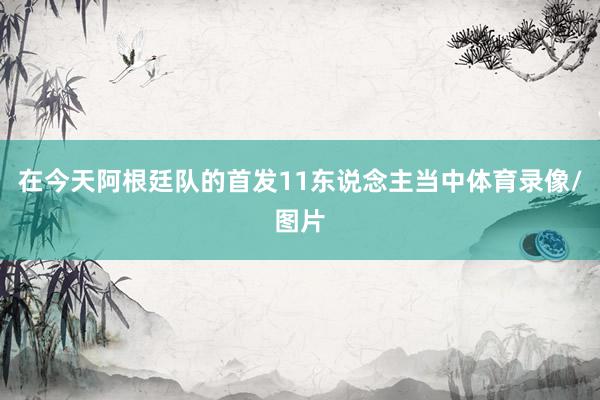 在今天阿根廷队的首发11东说念主当中体育录像/图片