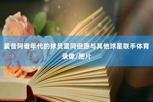 曩昔阿谁年代的球员雷同但愿与其他球星联手体育录像/图片