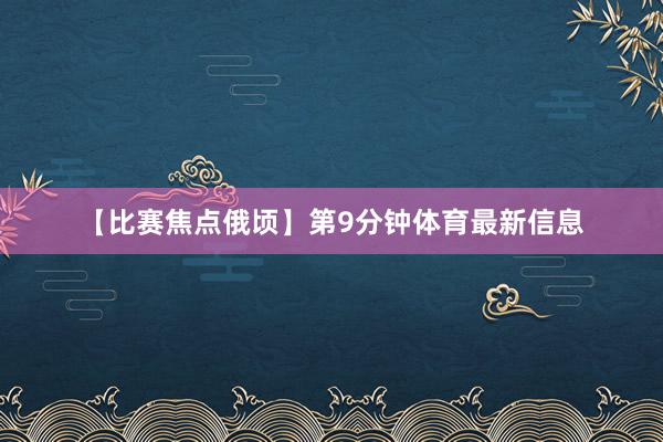 【比赛焦点俄顷】第9分钟体育最新信息