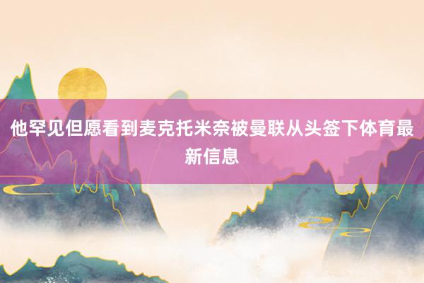 他罕见但愿看到麦克托米奈被曼联从头签下体育最新信息