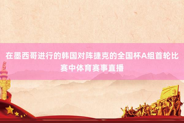 在墨西哥进行的韩国对阵捷克的全国杯A组首轮比赛中体育赛事直播