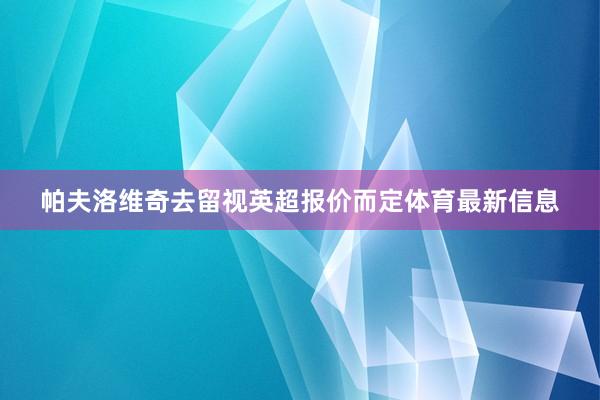 帕夫洛维奇去留视英超报价而定体育最新信息