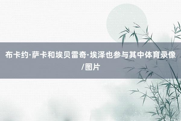 布卡约·萨卡和埃贝雷奇·埃泽也参与其中体育录像/图片