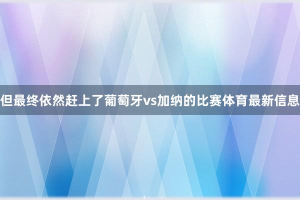 但最终依然赶上了葡萄牙vs加纳的比赛体育最新信息