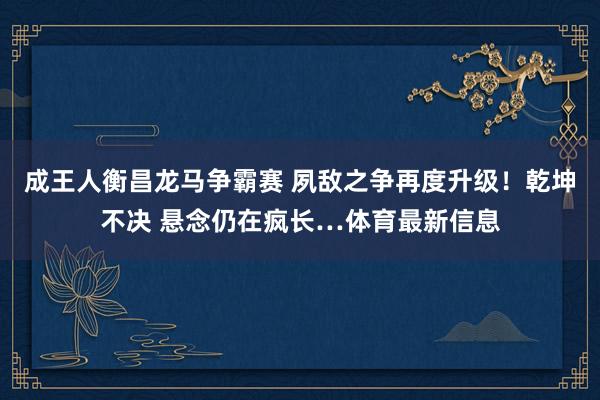 成王人衡昌龙马争霸赛 夙敌之争再度升级！乾坤不决 悬念仍在疯长…体育最新信息