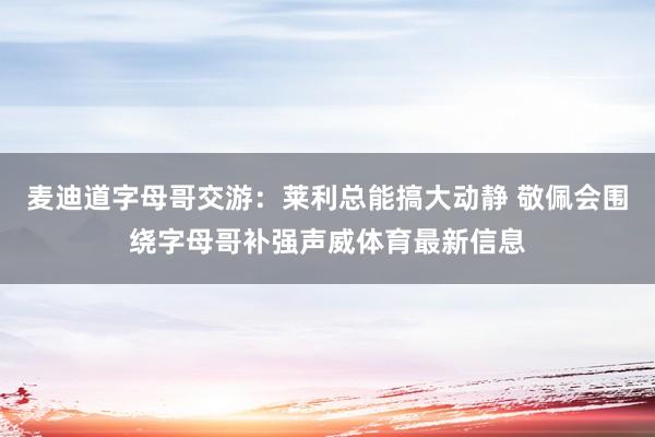 麦迪道字母哥交游：莱利总能搞大动静 敬佩会围绕字母哥补强声威体育最新信息